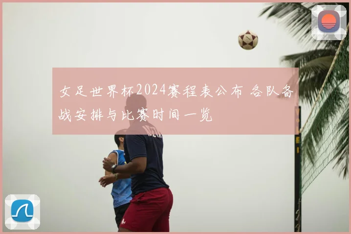 女足世界杯2024赛程表公布 各队备战安排与比赛时间一览