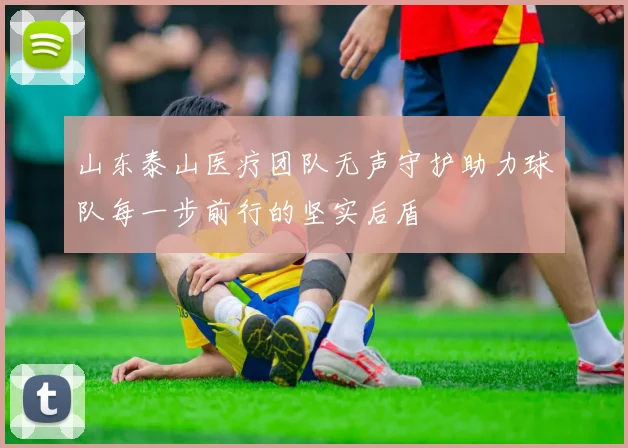 山东泰山医疗团队无声守护助力球队每一步前行的坚实后盾