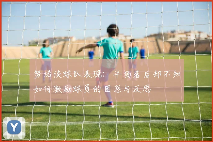 努诺谈球队表现：半场落后却不知如何激励球员的困惑与反思
