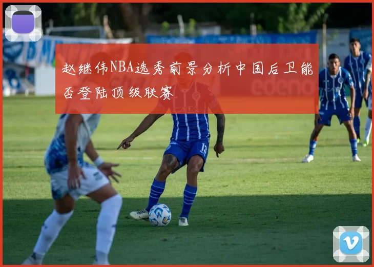 赵继伟NBA选秀前景分析中国后卫能否登陆顶级联赛