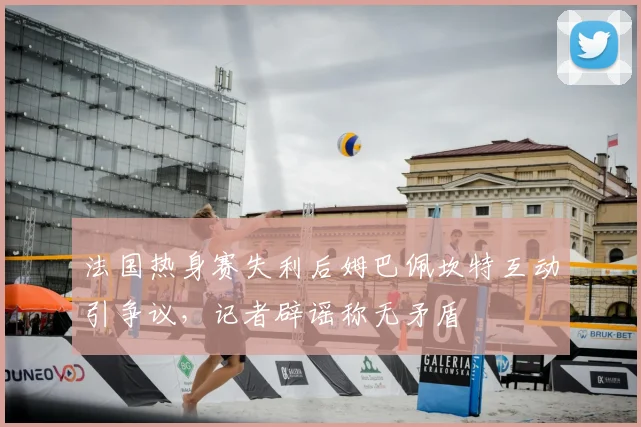 法国热身赛失利后姆巴佩坎特互动引争议,记者辟谣称无矛盾