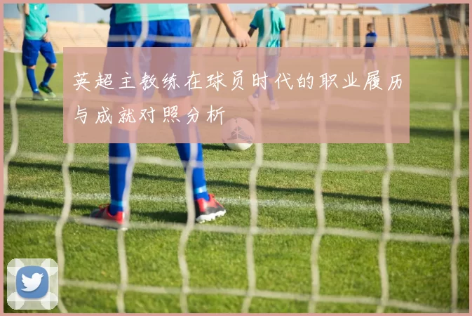 英超主教练在球员时代的职业履历与成就对照分析