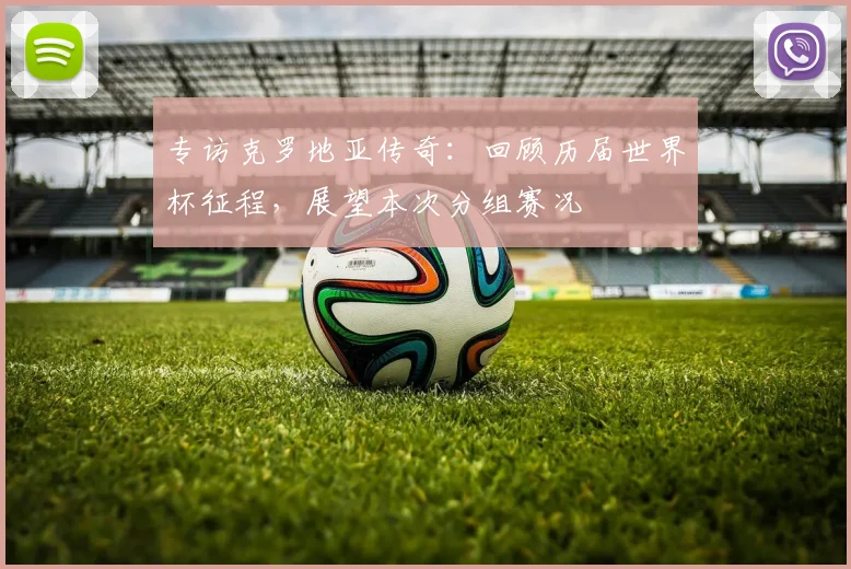 专访克罗地亚传奇：回顾历届世界杯征程，展望本次分组赛况