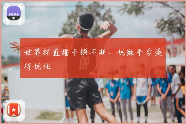 世界杯直播卡顿不断,优酷平台亟待优化