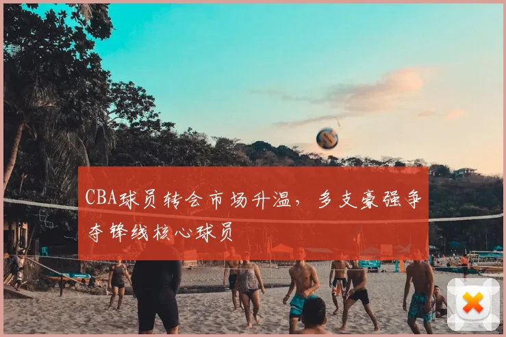 CBA球员转会市场升温，多支豪强争夺锋线核心球员