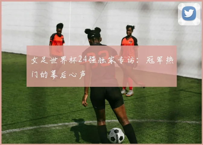 女足世界杯24强独家专访：冠军热门的幕后心声