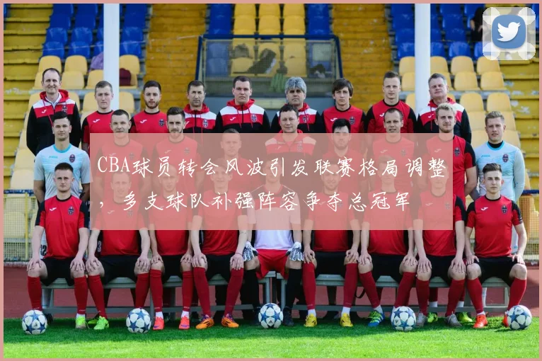 CBA球员转会风波引发联赛格局调整,多支球队补强阵容争夺总冠军