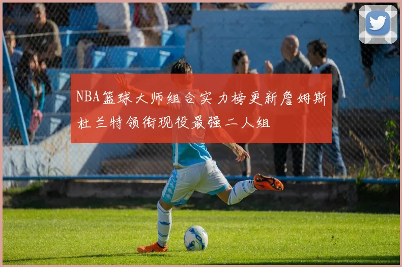 NBA篮球大师组合实力榜更新詹姆斯杜兰特领衔现役最强二人组