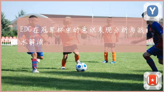 EDG在冠军杯中的意识表现分析与战术解读
