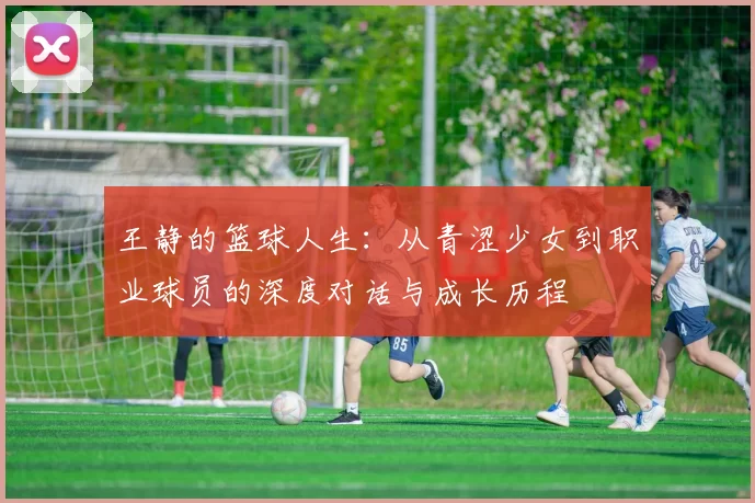 王静的篮球人生：从青涩少女到职业球员的深度对话与成长历程