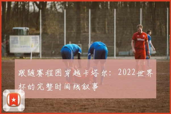 跟随赛程图穿越卡塔尔:2022世界杯的完整时间线叙事