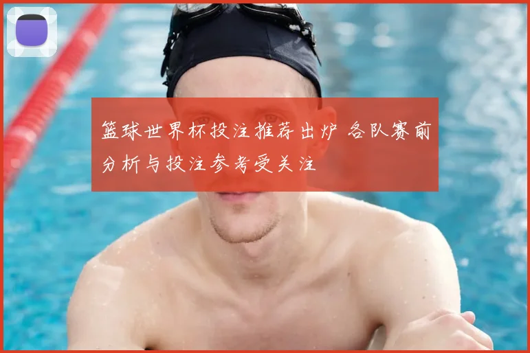 篮球世界杯投注推荐出炉 各队赛前分析与投注参考受关注