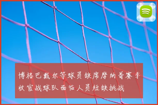 博格巴戴尔等球员缺席摩纳哥赛季收官战球队面临人员短缺挑战