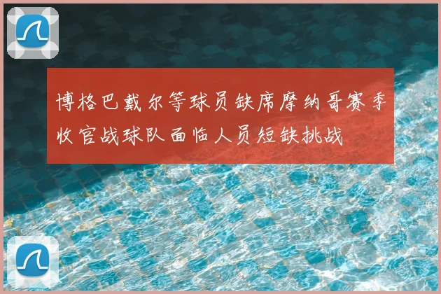 博格巴戴尔等球员缺席摩纳哥赛季收官战球队面临人员短缺挑战