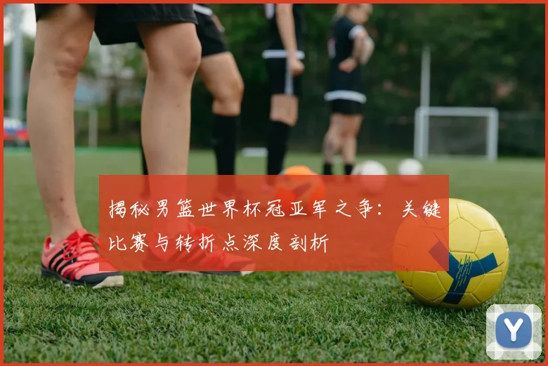 揭秘男篮世界杯冠亚军之争:关键比赛与转折点深度剖析