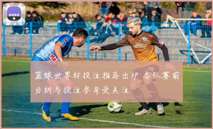 篮球世界杯投注推荐出炉 各队赛前分析与投注参考受关注