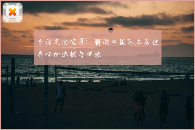 专访足协官员:解读中国队本届世界杯的选拔与训练