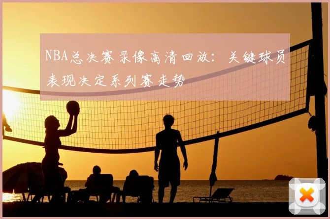 NBA总决赛录像高清回放:关键球员表现决定系列赛走势