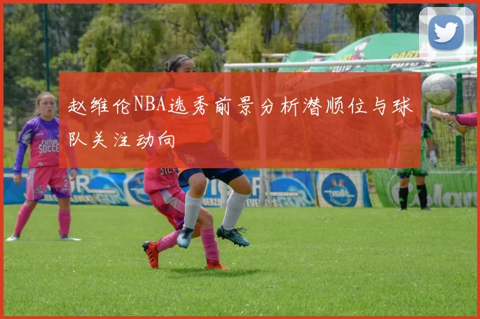 赵维伦NBA选秀前景分析潜顺位与球队关注动向
