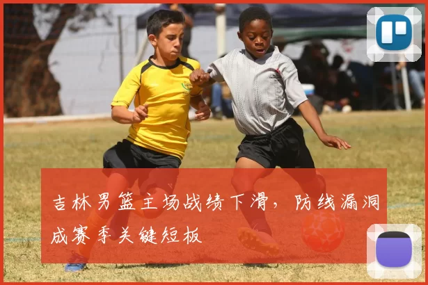 吉林男篮主场战绩下滑，防线漏洞成赛季关键短板