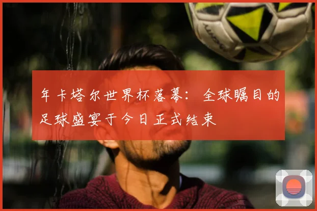 年卡塔尔世界杯落幕：全球瞩目的足球盛宴于今日正式结束