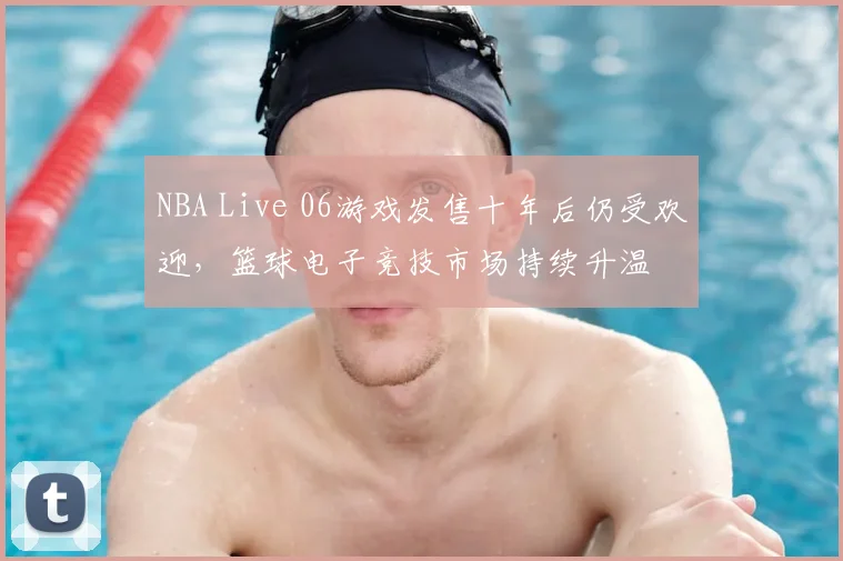 NBA Live 06游戏发售十年后仍受欢迎,篮球电子竞技市场持续升温