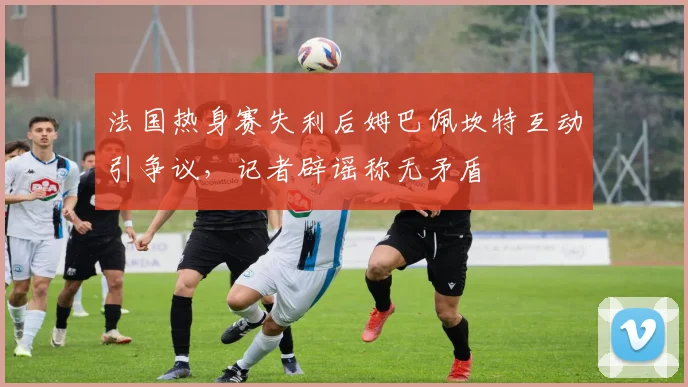 法国热身赛失利后姆巴佩坎特互动引争议,记者辟谣称无矛盾