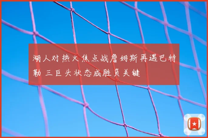 湖人对热火焦点战詹姆斯再遇巴特勒 三巨头状态成胜负关键