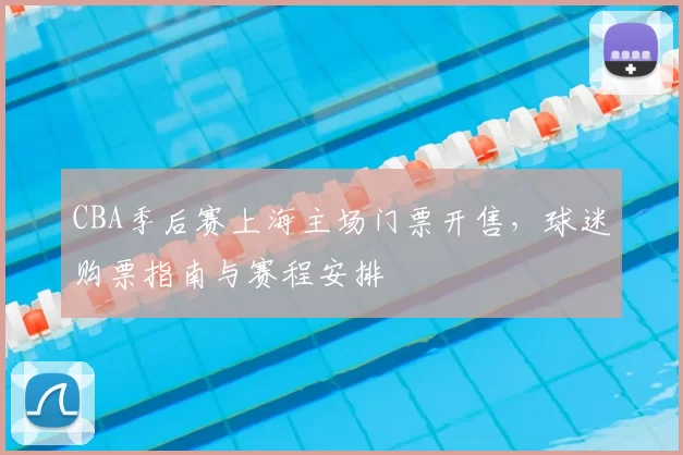 CBA季后赛上海主场门票开售，球迷购票指南与赛程安排