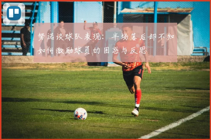 努诺谈球队表现:半场落后却不知如何激励球员的困惑与反思