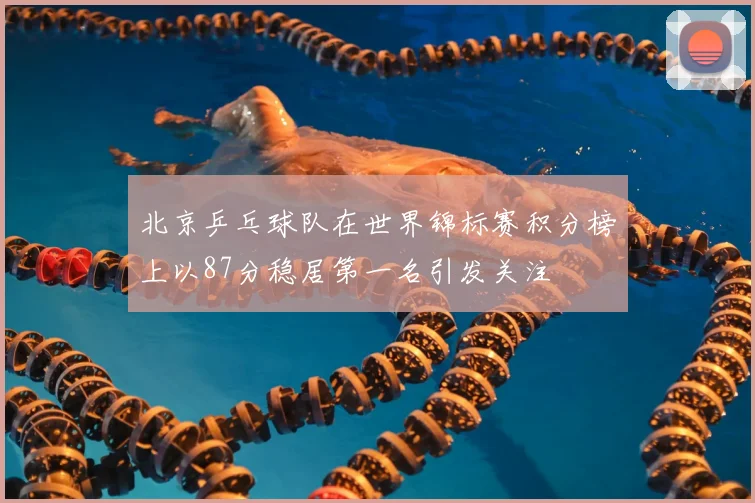 北京乒乓球队在世界锦标赛积分榜上以87分稳居第一名引发关注