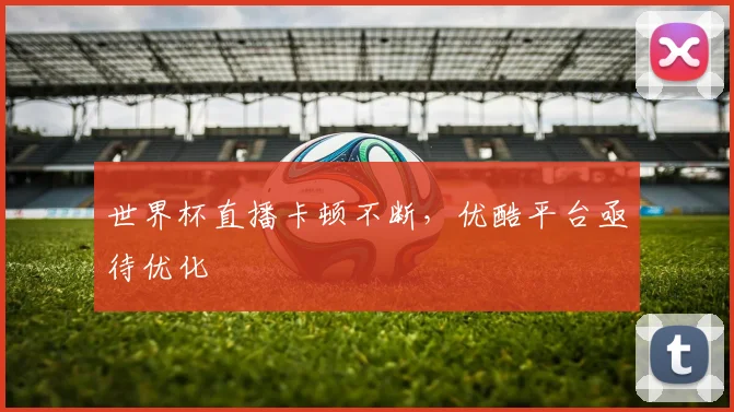 世界杯直播卡顿不断,优酷平台亟待优化