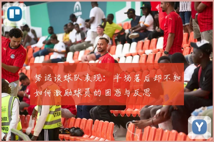努诺谈球队表现:半场落后却不知如何激励球员的困惑与反思