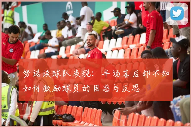 努诺谈球队表现:半场落后却不知如何激励球员的困惑与反思