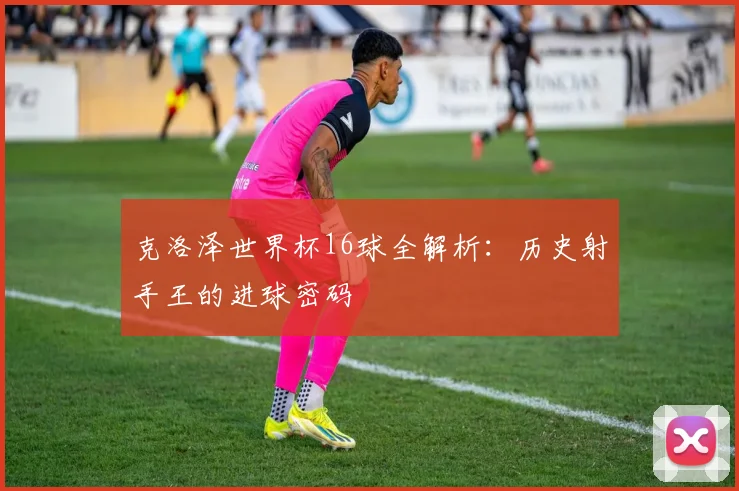 克洛泽世界杯16球全解析：历史射手王的进球密码