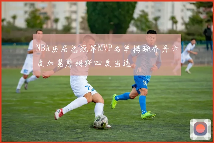 NBA历届总冠军MVP名单揭晓乔丹六度加冕詹姆斯四度当选