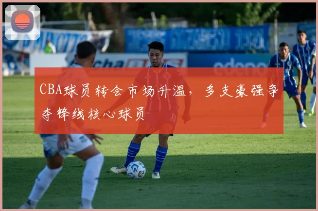 CBA球员转会市场升温，多支豪强争夺锋线核心球员