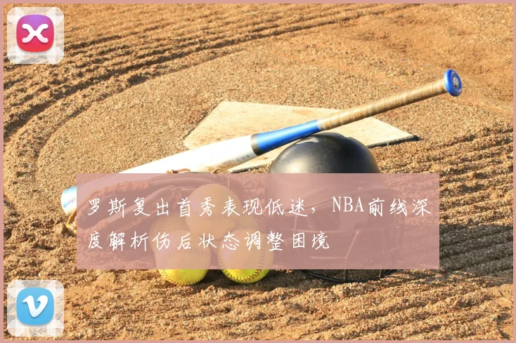罗斯复出首秀表现低迷,NBA前线深度解析伤后状态调整困境