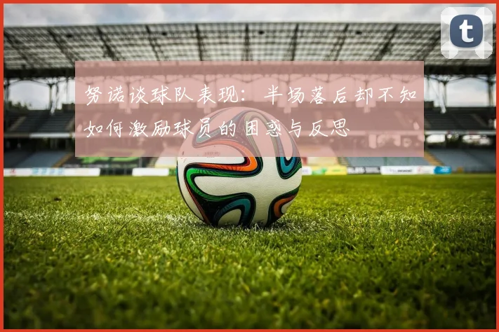 努诺谈球队表现：半场落后却不知如何激励球员的困惑与反思