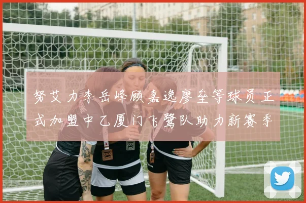 努艾力李岳峰顾嘉逸廖垒等球员正式加盟中乙厦门飞鹭队助力新赛季
