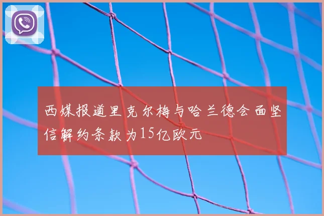 西媒报道里克尔梅与哈兰德会面坚信解约条款为15亿欧元