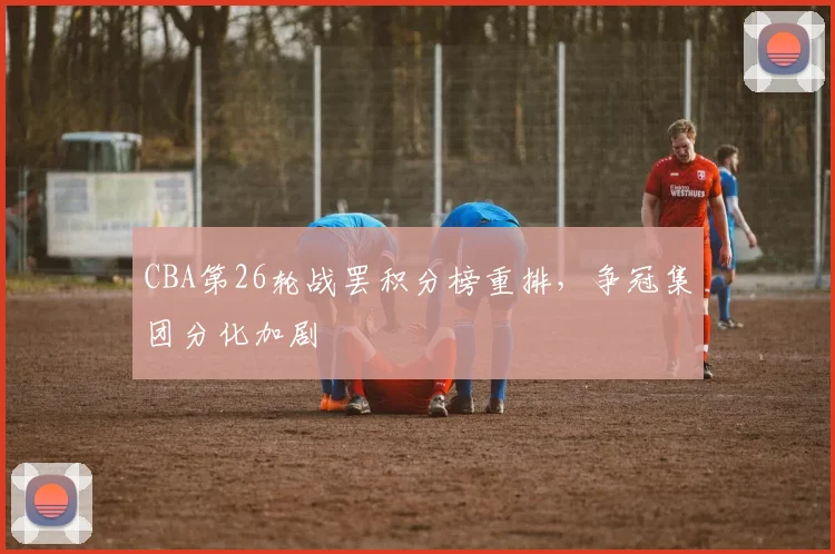 CBA第26轮战罢积分榜重排,争冠集团分化加剧