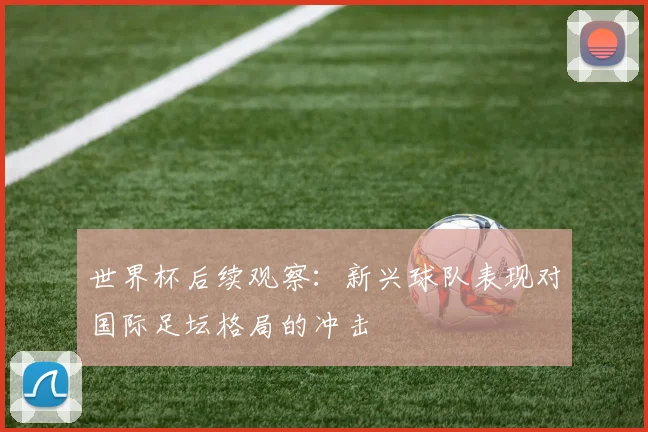 世界杯后续观察:新兴球队表现对国际足坛格局的冲击
