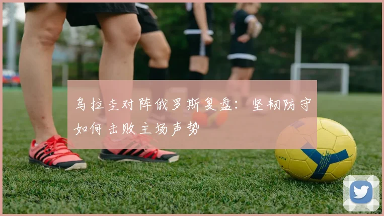 乌拉圭对阵俄罗斯复盘:坚韧防守如何击败主场声势