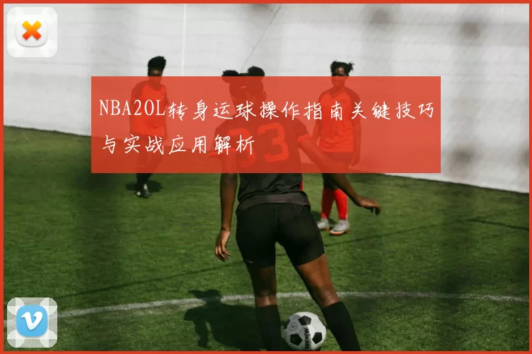 NBA2OL转身运球操作指南关键技巧与实战应用解析