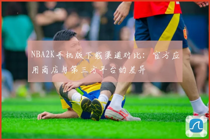 NBA2K手机版下载渠道对比:官方应用商店与第三方平台的差异