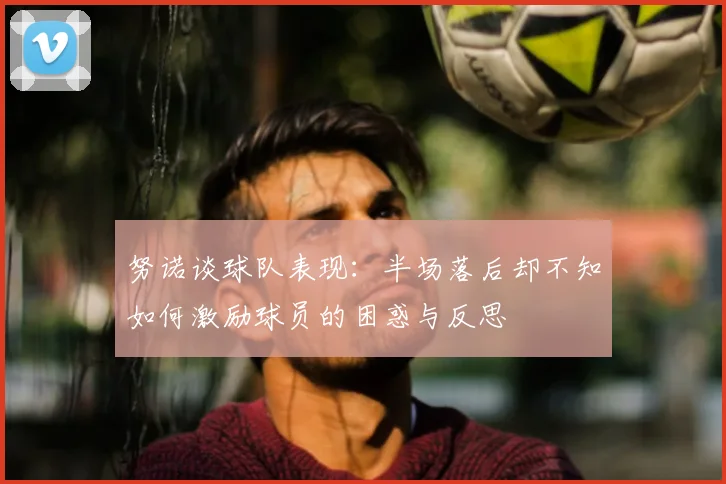 努诺谈球队表现:半场落后却不知如何激励球员的困惑与反思