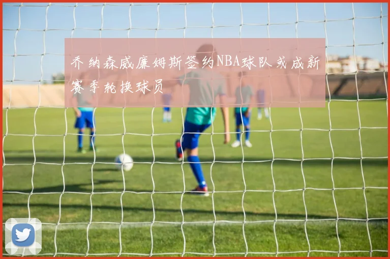 乔纳森威廉姆斯签约NBA球队或成新赛季轮换球员
