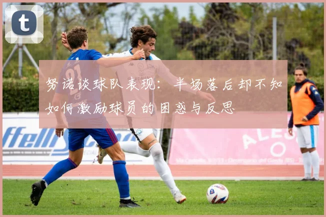 努诺谈球队表现:半场落后却不知如何激励球员的困惑与反思