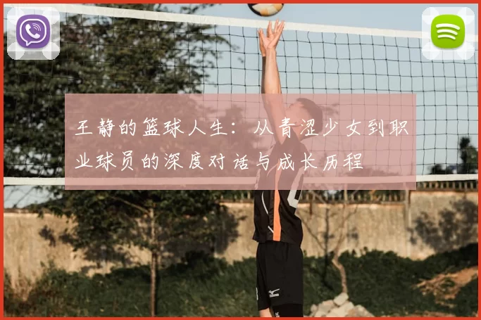 王静的篮球人生：从青涩少女到职业球员的深度对话与成长历程